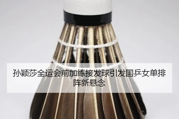 孙颖莎全运会前加练接发球引发国乒女单排阵新悬念